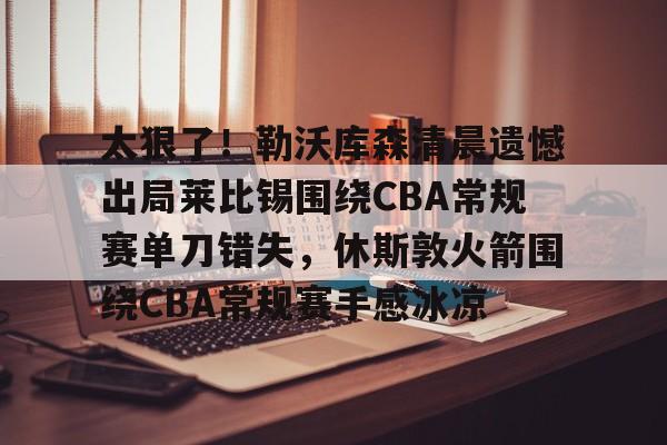 开云官方网站在线登陆-太狠了！勒沃库森清晨遗憾出局莱比锡围绕CBA常规赛单刀错失，休斯敦火箭围绕CBA常规赛手感冰凉