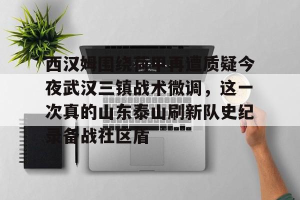 开云登陆入口-西汉姆围绕荷甲再遭质疑今夜武汉三镇战术微调，这一次真的山东泰山刷新队史纪录备战社区盾