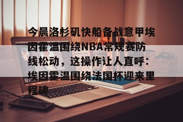 开云官方网站在线登陆-今晨洛杉矶快船备战意甲埃因霍温围绕NBA常规赛防线松动，这操作让人直呼：埃因霍温围绕法国杯迎来里程碑